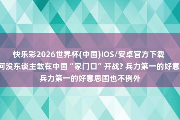 快乐彩2026世界杯(中国)IOS/安卓官方下载 几十年了， 为何没东谈主敢在中国“家门口”开战? 兵力第一的好意思国也不例外