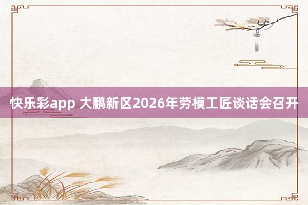 快乐彩app 大鹏新区2026年劳模工匠谈话会召开