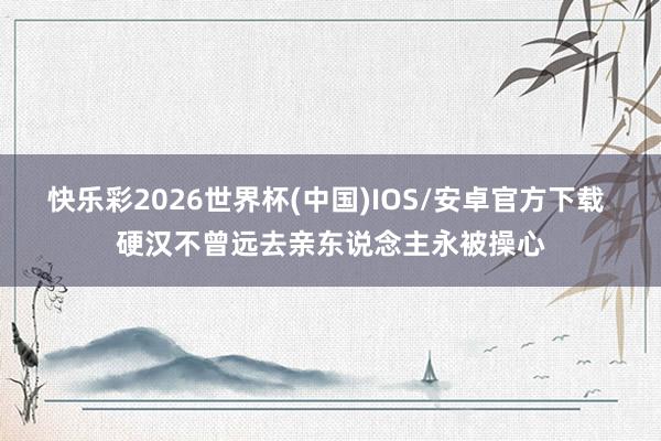 快乐彩2026世界杯(中国)IOS/安卓官方下载 硬汉不曾远去亲东说念主永被操心