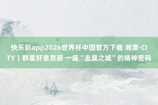 快乐彩app2026世界杯中国官方下载 湘潭·CITY丨群星好意思丽 一座“圭臬之城”的精神密码