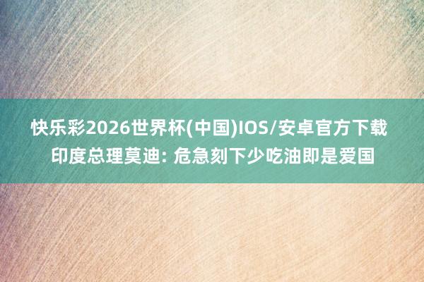 快乐彩2026世界杯(中国)IOS/安卓官方下载 印度总理莫迪: 危急刻下少吃油即是爱国