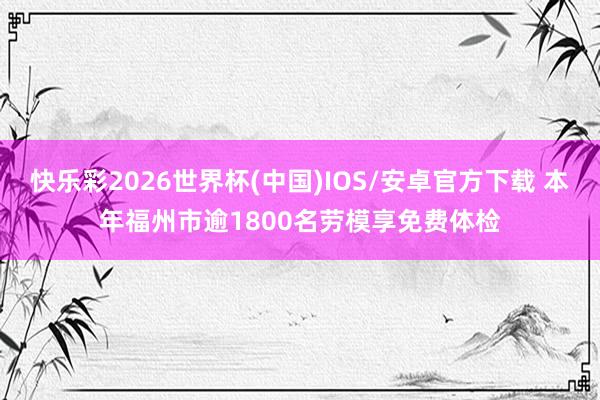 快乐彩2026世界杯(中国)IOS/安卓官方下载 本年福州市逾1800名劳模享免费体检