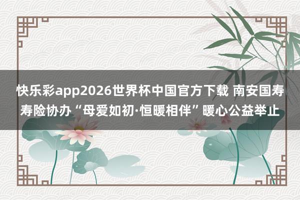快乐彩app2026世界杯中国官方下载 南安国寿寿险协办“母爱如初·恒暖相伴”暖心公益举止