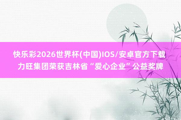 快乐彩2026世界杯(中国)IOS/安卓官方下载 力旺集团荣获吉林省“爱心企业”公益奖牌