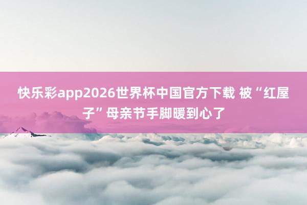 快乐彩app2026世界杯中国官方下载 被“红屋子”母亲节手脚暖到心了