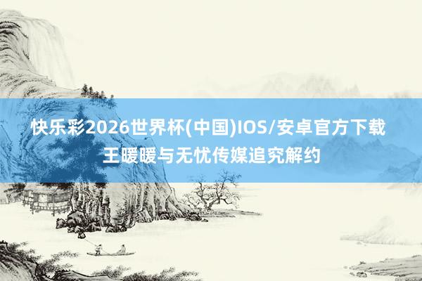 快乐彩2026世界杯(中国)IOS/安卓官方下载 王暖暖与无忧传媒追究解约
