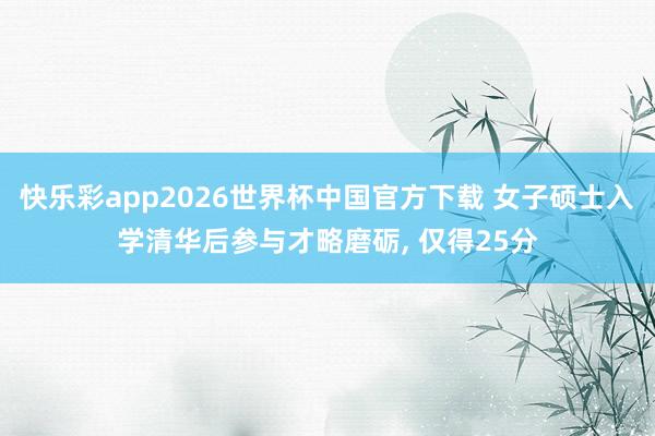 快乐彩app2026世界杯中国官方下载 女子硕士入学清华后参与才略磨砺, 仅得25分