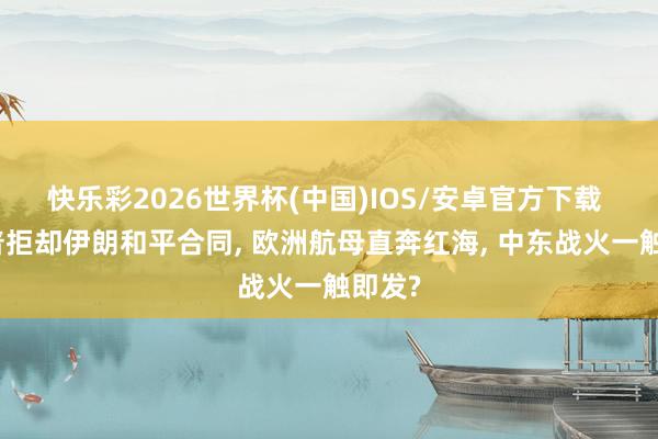 快乐彩2026世界杯(中国)IOS/安卓官方下载 特朗普拒却伊朗和平合同, 欧洲航母直奔红海, 中东战火一触即发?