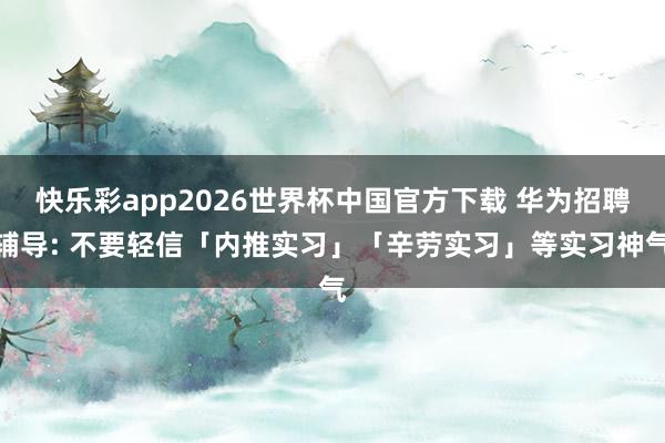 快乐彩app2026世界杯中国官方下载 华为招聘辅导: 不要轻信「内推实习」「辛劳实习」等实习神气