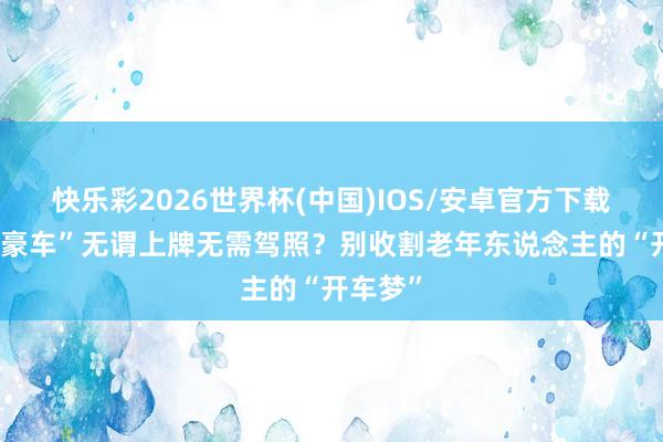 快乐彩2026世界杯(中国)IOS/安卓官方下载 万元“豪车”无谓上牌无需驾照？别收割老年东说念主的“开车梦”