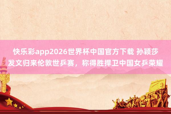 快乐彩app2026世界杯中国官方下载 孙颖莎发文归来伦敦世乒赛，称得胜捍卫中国女乒荣耀