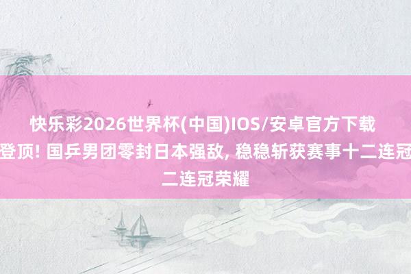 快乐彩2026世界杯(中国)IOS/安卓官方下载 霸气登顶! 国乒男团零封日本强敌， 稳稳斩获赛事十二连冠荣耀