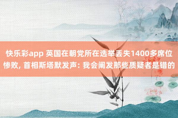 快乐彩app 英国在朝党所在选举丢失1400多席位惨败， 首相斯塔默发声: 我会阐发那些质疑者是错的