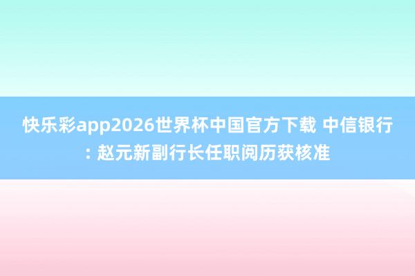 快乐彩app2026世界杯中国官方下载 中信银行: 赵元新副行长任职阅历获核准