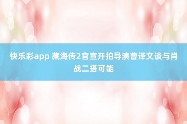 快乐彩app 藏海传2官宣开拍导演曹译文谈与肖战二搭可能