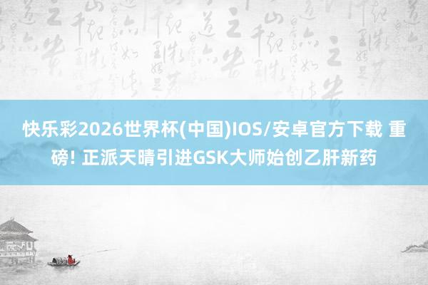 快乐彩2026世界杯(中国)IOS/安卓官方下载 重磅! 正派天晴引进GSK大师始创乙肝新药