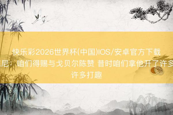 快乐彩2026世界杯(中国)IOS/安卓官方下载 安东尼：咱们得赐与戈贝尔陈赞 昔时咱们拿他开了许多打趣