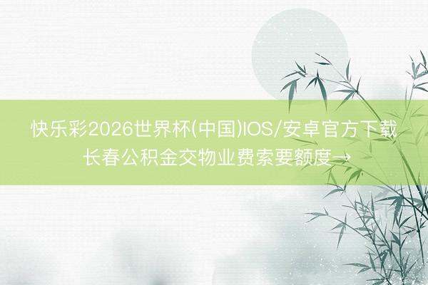 快乐彩2026世界杯(中国)IOS/安卓官方下载 长春公积金交物业费索要额度→