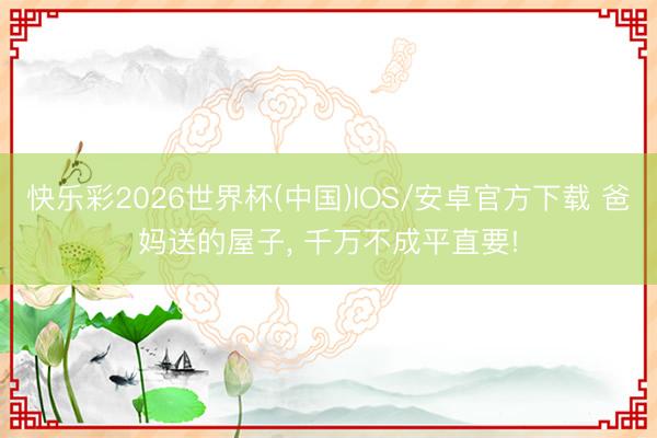 快乐彩2026世界杯(中国)IOS/安卓官方下载 爸妈送的屋子， 千万不成平直要!