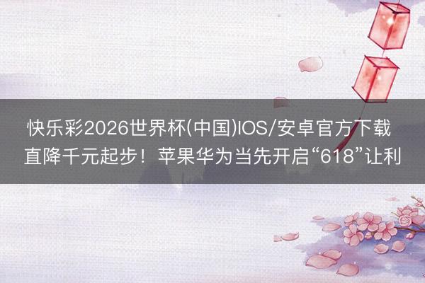 快乐彩2026世界杯(中国)IOS/安卓官方下载 直降千元起步！苹果华为当先开启“618”让利