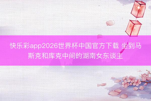 快乐彩app2026世界杯中国官方下载 坐到马斯克和库克中间的湖南女东谈主