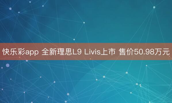 快乐彩app 全新理思L9 Livis上市 售价50.98万元