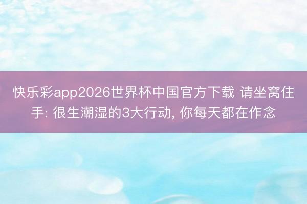 快乐彩app2026世界杯中国官方下载 请坐窝住手: 很生潮湿的3大行动， 你每天都在作念
