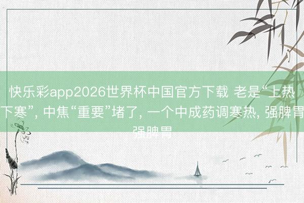 快乐彩app2026世界杯中国官方下载 老是“上热下寒”， 中焦“重要”堵了， 一个中成药调寒热， 强脾胃