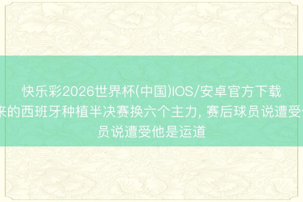 快乐彩2026世界杯(中国)IOS/安卓官方下载 宋凯请来的西班牙种植半决赛换六个主力， 赛后球员说遭受他是运道