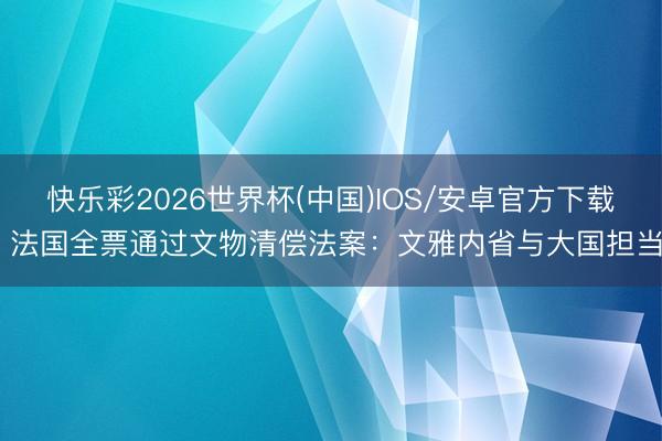快乐彩2026世界杯(中国)IOS/安卓官方下载 法国全票通过文物清偿法案：文雅内省与大国担当