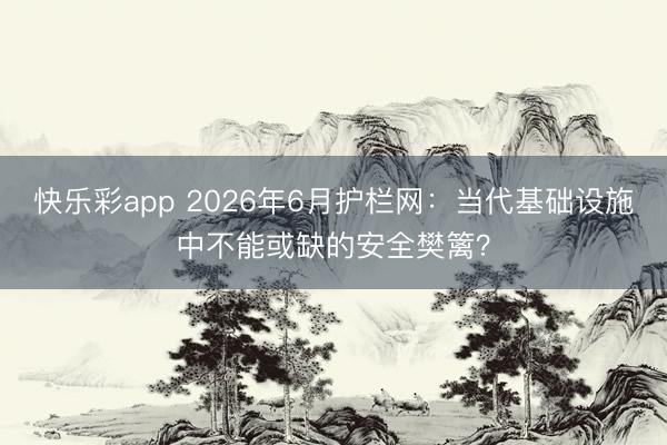 快乐彩app 2026年6月护栏网：当代基础设施中不能或缺的安全樊篱？