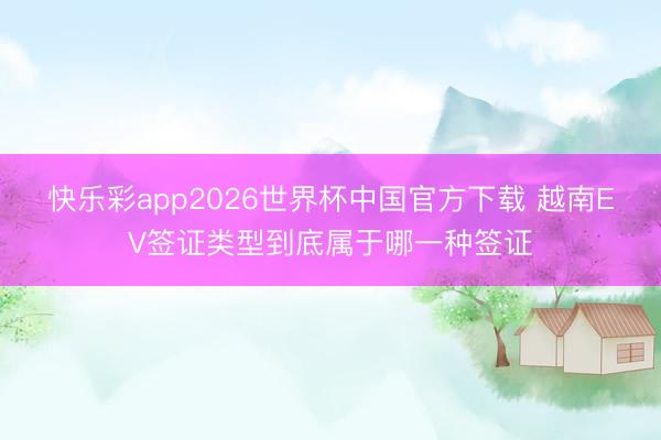 快乐彩app2026世界杯中国官方下载 越南EV签证类型到底属于哪一种签证