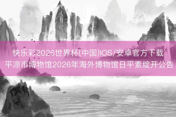 快乐彩2026世界杯(中国)IOS/安卓官方下载 平凉市博物馆2026年海外博物馆日平素绽开公告