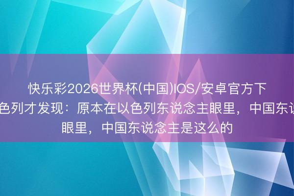快乐彩2026世界杯(中国)IOS/安卓官方下载 去了一回以色列才发现：原本在以色列东说念主眼里，中国东说念主是这么的