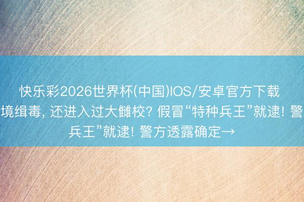 快乐彩2026世界杯(中国)IOS/安卓官方下载 境外维和、边境缉毒， 还进入过大雠校? 假冒“特种兵王”就逮! 警方透露确定→