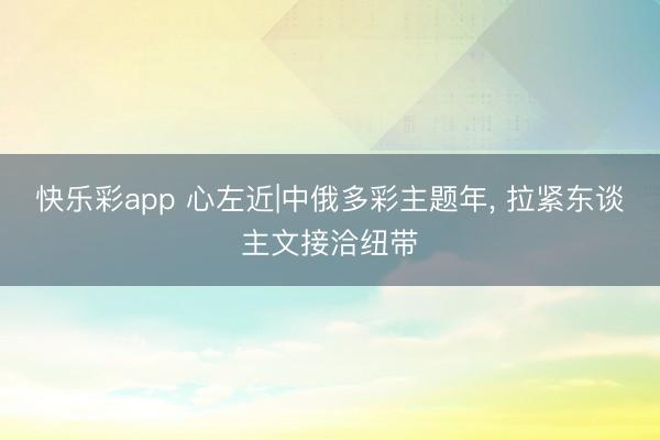 快乐彩app 心左近|中俄多彩主题年， 拉紧东谈主文接洽纽带