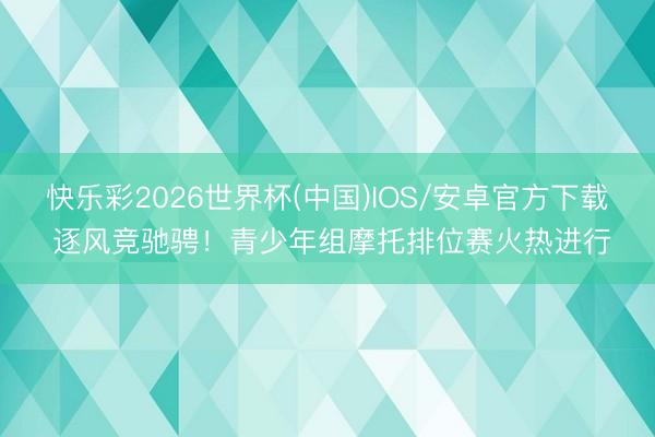 快乐彩2026世界杯(中国)IOS/安卓官方下载 逐风竞驰骋！青少年组摩托排位赛火热进行