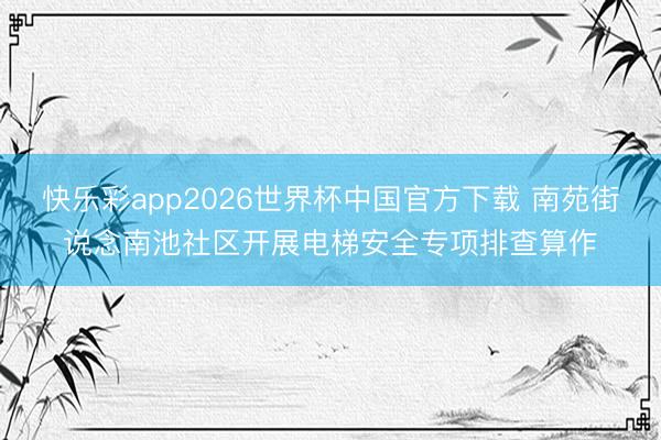 快乐彩app2026世界杯中国官方下载 南苑街说念南池社区开展电梯安全专项排查算作