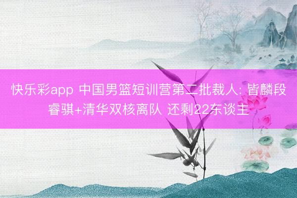 快乐彩app 中国男篮短训营第二批裁人: 皆麟段睿骐+清华双核离队 还剩22东谈主