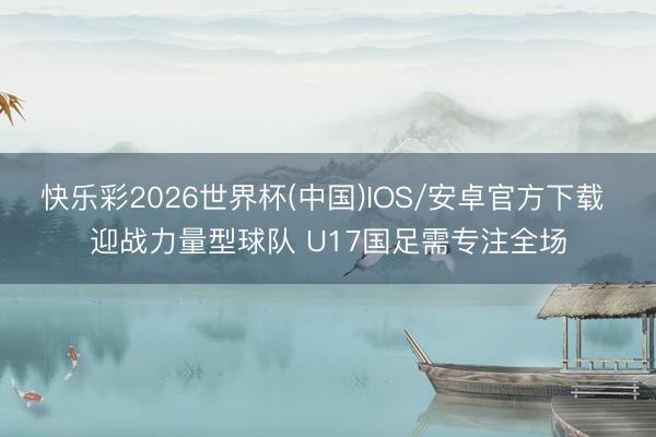 快乐彩2026世界杯(中国)IOS/安卓官方下载 迎战力量型球队 U17国足需专注全场