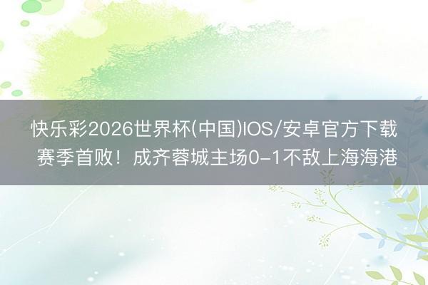 快乐彩2026世界杯(中国)IOS/安卓官方下载 赛季首败！成齐蓉城主场0-1不敌上海海港