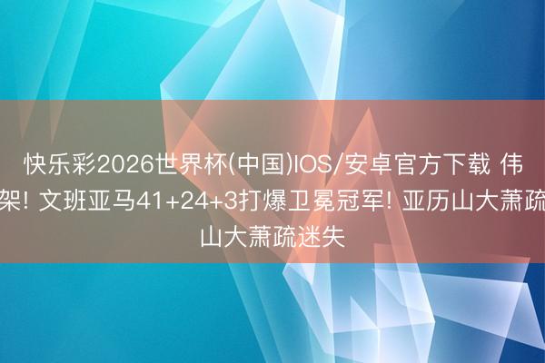 快乐彩2026世界杯(中国)IOS/安卓官方下载 伟人打架! 文班亚马41+24+3打爆卫冕冠军! 亚历山大萧疏迷失