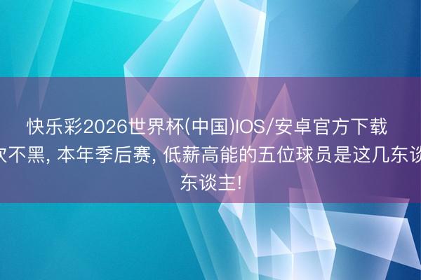 快乐彩2026世界杯(中国)IOS/安卓官方下载 不吹不黑， 本年季后赛， 低薪高能的五位球员是这几东谈主!
