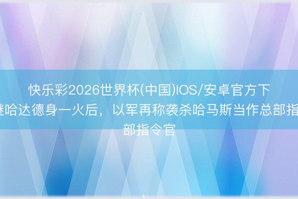快乐彩2026世界杯(中国)IOS/安卓官方下载 继哈达德身一火后，以军再称袭杀哈马斯当作总部指令官