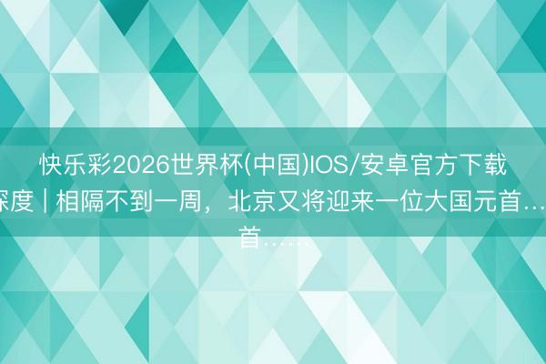 快乐彩2026世界杯(中国)IOS/安卓官方下载 深度 | 相隔不到一周，北京又将迎来一位大国元首……