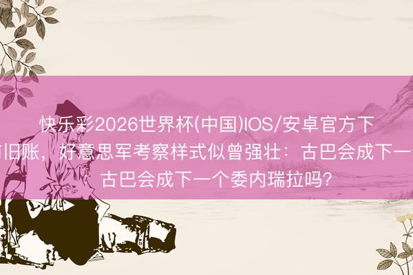 快乐彩2026世界杯(中国)IOS/安卓官方下载 倒查30年前旧账，好意思军考察样式似曾强壮：古巴会成下一个委内瑞拉吗？