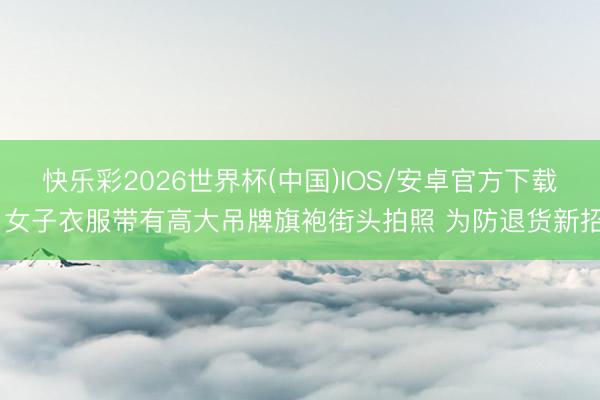 快乐彩2026世界杯(中国)IOS/安卓官方下载 女子衣服带有高大吊牌旗袍街头拍照 为防退货新招