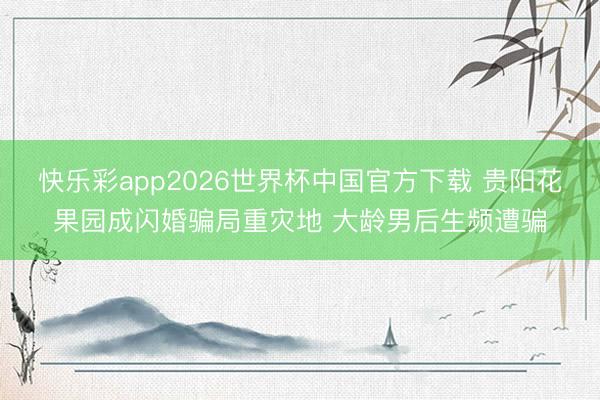 快乐彩app2026世界杯中国官方下载 贵阳花果园成闪婚骗局重灾地 大龄男后生频遭骗