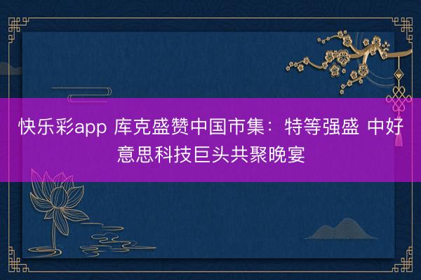 快乐彩app 库克盛赞中国市集：特等强盛 中好意思科技巨头共聚晚宴
