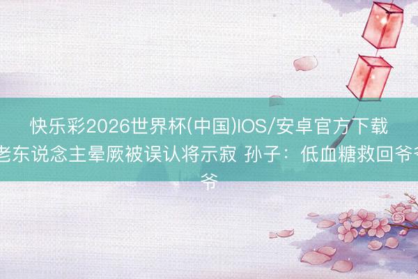 快乐彩2026世界杯(中国)IOS/安卓官方下载 老东说念主晕厥被误认将示寂 孙子：低血糖救回爷爷